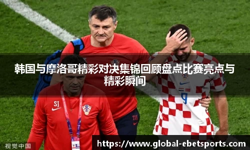 韩国与摩洛哥精彩对决集锦回顾盘点比赛亮点与精彩瞬间